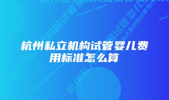 杭州私立机构试管婴儿费用标准怎么算