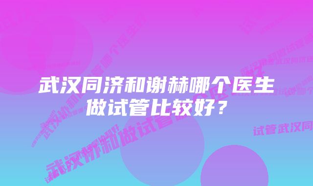 武汉同济和谢赫哪个医生做试管比较好？