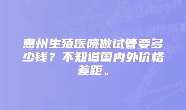 惠州生殖医院做试管要多少钱？不知道国内外价格差距。