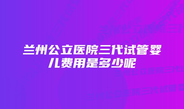 兰州公立医院三代试管婴儿费用是多少呢