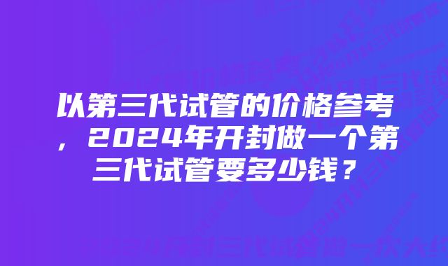 以第三代试管的价格参考，2024年开封做一个第三代试管要多少钱？