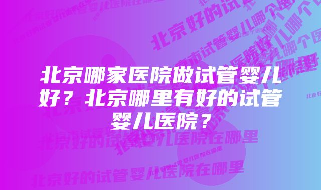 北京哪家医院做试管婴儿好？北京哪里有好的试管婴儿医院？