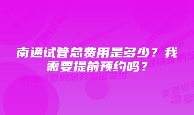 南通试管总费用是多少？我需要提前预约吗？