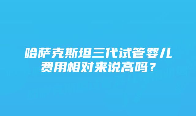 哈萨克斯坦三代试管婴儿费用相对来说高吗？