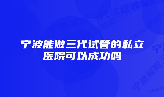 宁波能做三代试管的私立医院可以成功吗