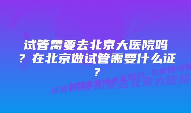 试管需要去北京大医院吗？在北京做试管需要什么证？