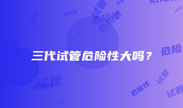 三代试管危险性大吗？