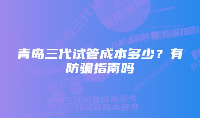 青岛三代试管成本多少？有防骗指南吗