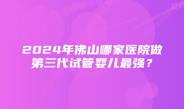 2024年佛山哪家医院做第三代试管婴儿最强？