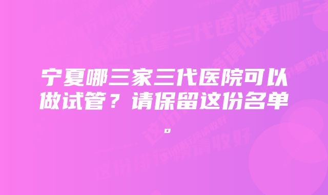 宁夏哪三家三代医院可以做试管？请保留这份名单。