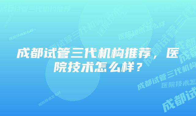 成都试管三代机构推荐，医院技术怎么样？