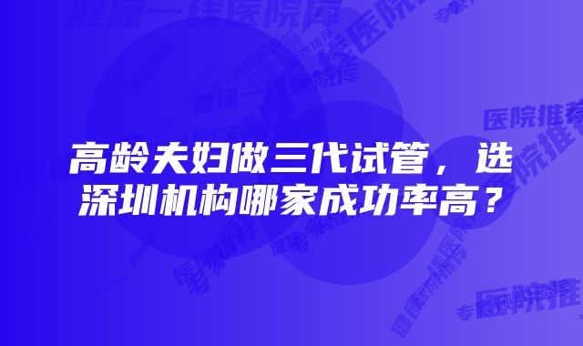 高龄夫妇做三代试管，选深圳机构哪家成功率高？