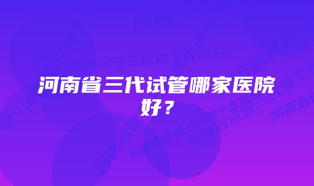 河南省三代试管哪家医院好？