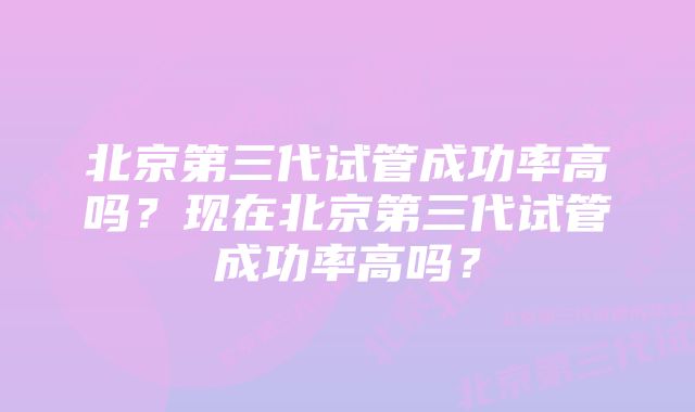 北京第三代试管成功率高吗？现在北京第三代试管成功率高吗？