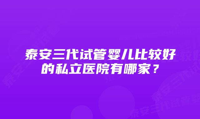 泰安三代试管婴儿比较好的私立医院有哪家？