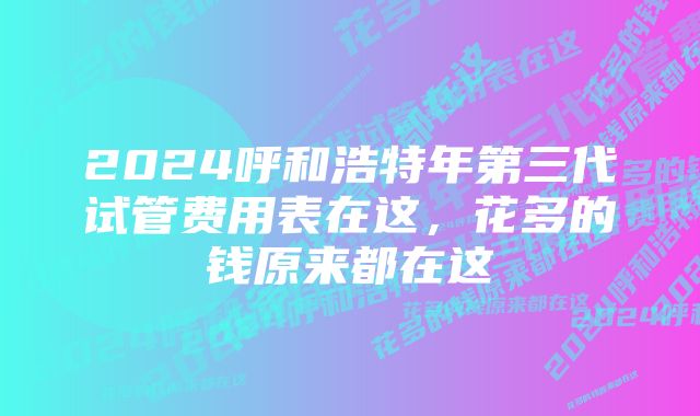 2024呼和浩特年第三代试管费用表在这，花多的钱原来都在这