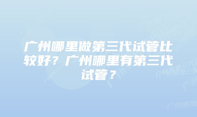 广州哪里做第三代试管比较好？广州哪里有第三代试管？