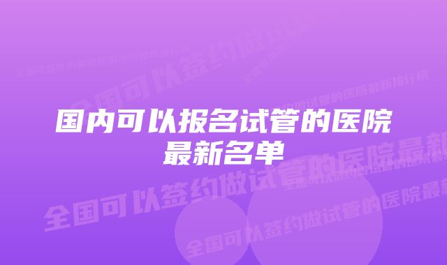 国内可以报名试管的医院最新名单