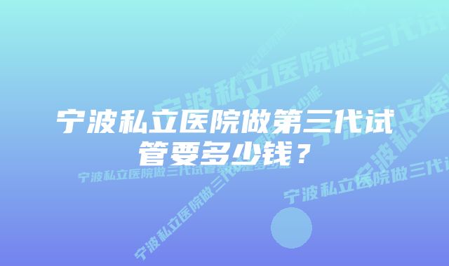 宁波私立医院做第三代试管要多少钱？