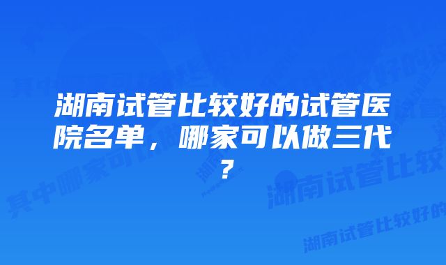 湖南试管比较好的试管医院名单，哪家可以做三代？