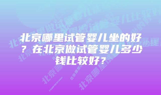 北京哪里试管婴儿坐的好？在北京做试管婴儿多少钱比较好？