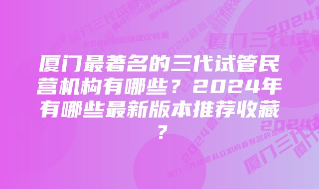 厦门最著名的三代试管民营机构有哪些？2024年有哪些最新版本推荐收藏？