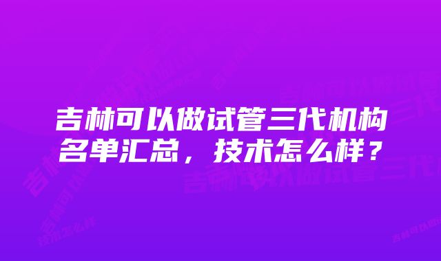 吉林可以做试管三代机构名单汇总，技术怎么样？