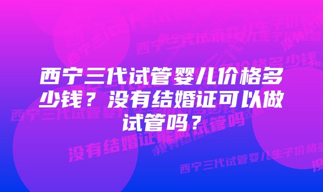 西宁三代试管婴儿价格多少钱？没有结婚证可以做试管吗？