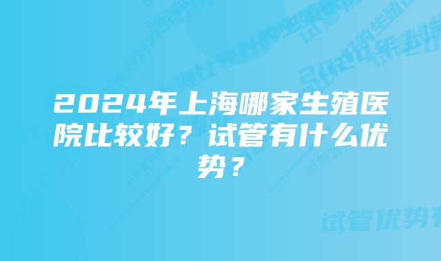 2024年上海哪家生殖医院比较好？试管有什么优势？