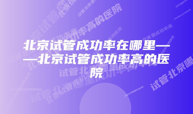 北京试管成功率在哪里——北京试管成功率高的医院