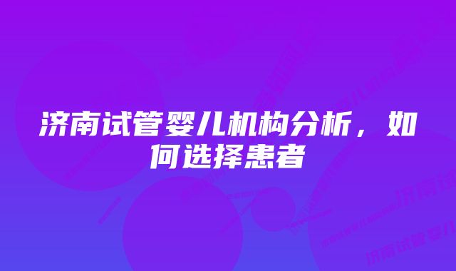 济南试管婴儿机构分析，如何选择患者