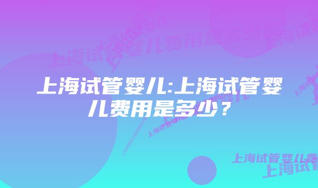 上海试管婴儿:上海试管婴儿费用是多少？