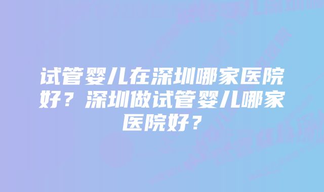 试管婴儿在深圳哪家医院好？深圳做试管婴儿哪家医院好？