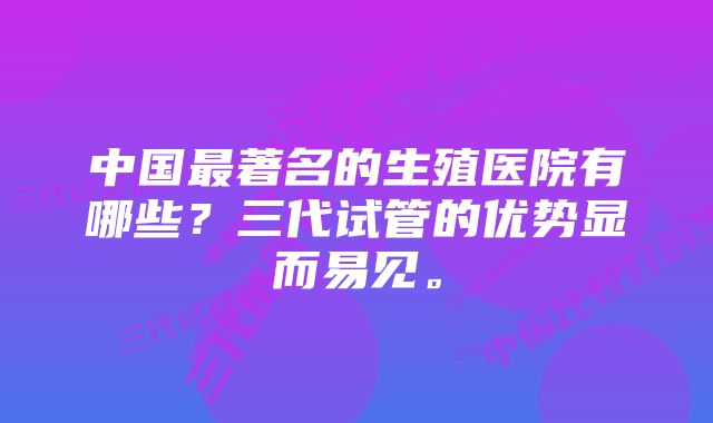 中国最著名的生殖医院有哪些？三代试管的优势显而易见。