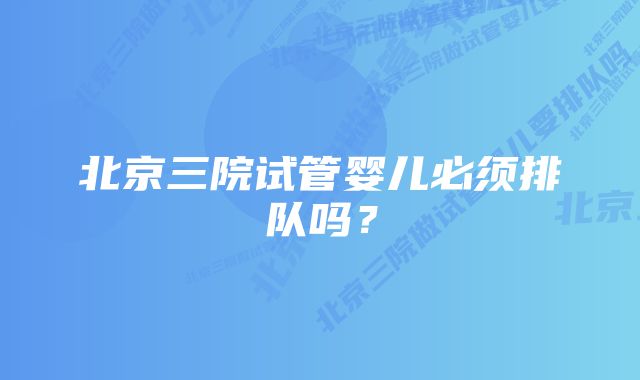 北京三院试管婴儿必须排队吗？