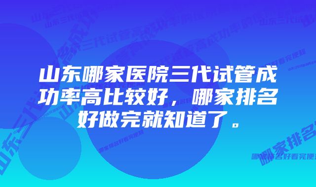 山东哪家医院三代试管成功率高比较好，哪家排名好做完就知道了。