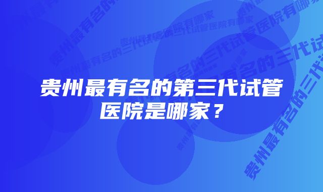 贵州最有名的第三代试管医院是哪家？