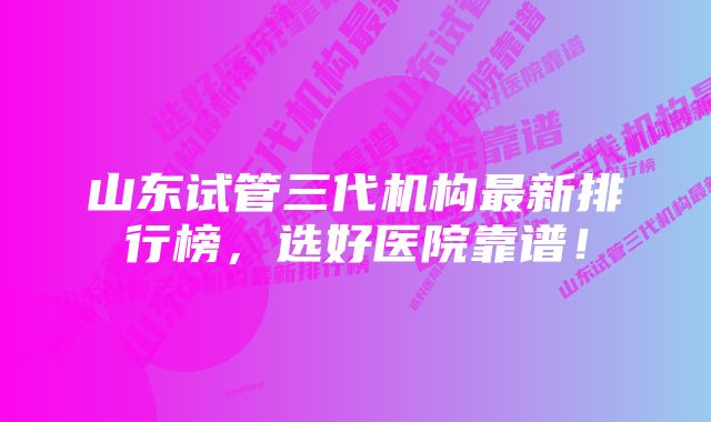 山东试管三代机构最新排行榜，选好医院靠谱！