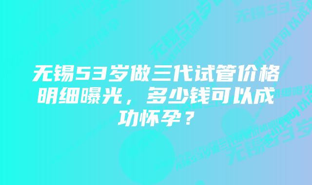 无锡53岁做三代试管价格明细曝光，多少钱可以成功怀孕？