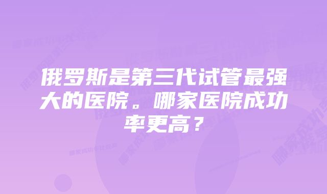 俄罗斯是第三代试管最强大的医院。哪家医院成功率更高？