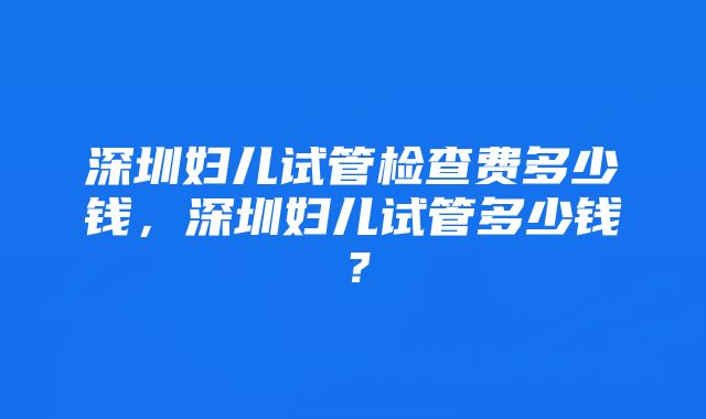 深圳妇儿试管检查费多少钱，深圳妇儿试管多少钱？