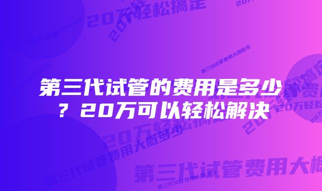 第三代试管的费用是多少？20万可以轻松解决