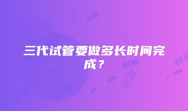 三代试管要做多长时间完成？