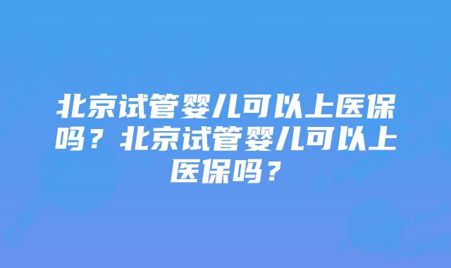 北京试管婴儿可以上医保吗？北京试管婴儿可以上医保吗？