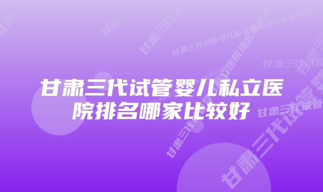 甘肃三代试管婴儿私立医院排名哪家比较好