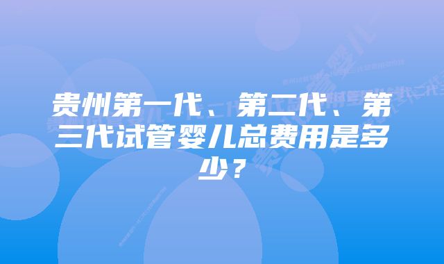 贵州第一代、第二代、第三代试管婴儿总费用是多少？