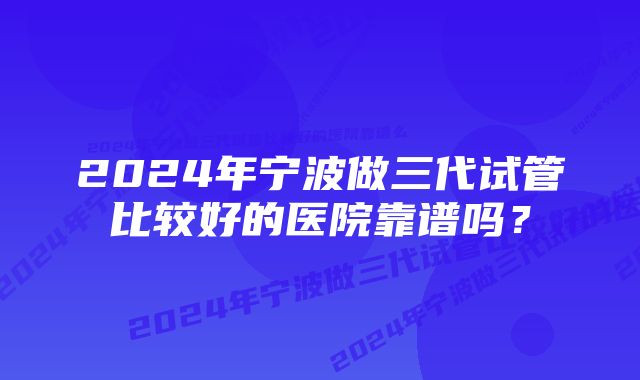 2024年宁波做三代试管比较好的医院靠谱吗？