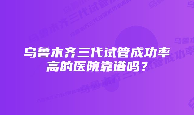 乌鲁木齐三代试管成功率高的医院靠谱吗？