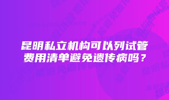 昆明私立机构可以列试管费用清单避免遗传病吗？