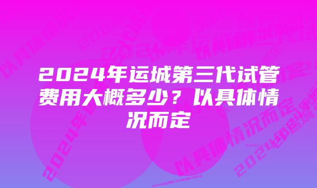 2024年运城第三代试管费用大概多少？以具体情况而定